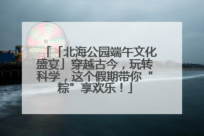 「北海公园端午文化盛宴」穿越古今，玩转科学，这个假期带你“粽”享欢乐！