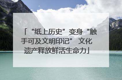 “纸上历史”变身“触手可及文明印记” 文化遗产释放鲜活生命力