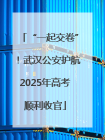 “一起交卷”！武汉公安护航2025年高考顺利收官