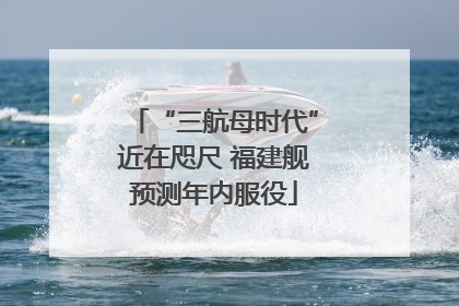 “三航母时代”近在咫尺 福建舰预测年内服役