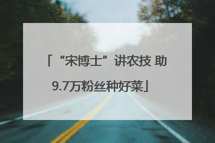 “宋博士”讲农技 助9.7万粉丝种好菜