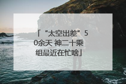 “太空出差”50余天 神二十乘组最近在忙啥