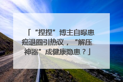 “捏捏”博主自曝患癌退圈引热议，“解压神器”成健康隐患？