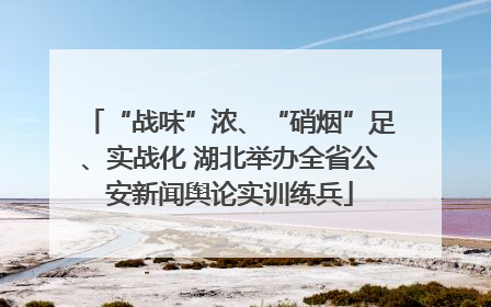 “战味”浓、“硝烟”足、实战化 湖北举办全省公安新闻舆论实训练兵