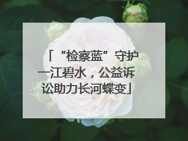 “检察蓝”守护一江碧水，公益诉讼助力长河蝶变