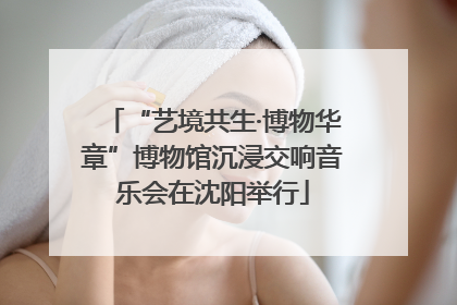 “艺境共生·博物华章”博物馆沉浸交响音乐会在沈阳举行