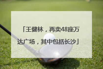 王健林，再卖48座万达广场，其中包括长沙