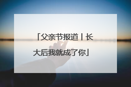 父亲节报道丨长大后我就成了你