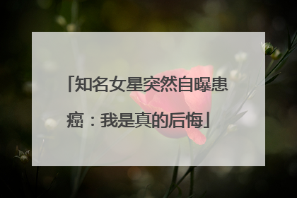 知名女星突然自曝患癌：我是真的后悔