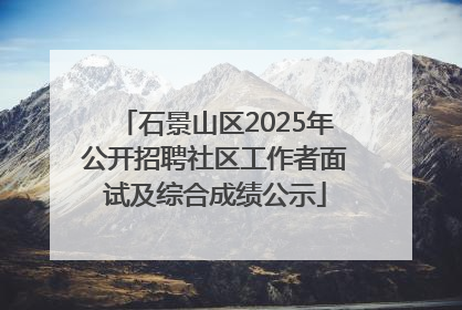 石景山区2025年公开招聘社区工作者面试及综合成绩公示