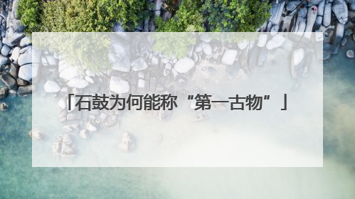 石鼓为何能称“第一古物”