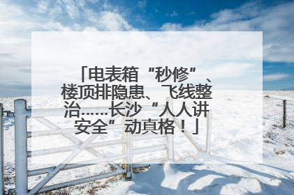电表箱“秒修”、楼顶排隐患、飞线整治……长沙“人人讲安全”动真格！