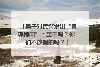 男子对民警发出“灵魂拷问”:至于吗?你们不放假的吗?