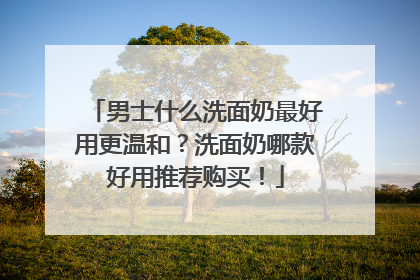 男士什么洗面奶最好用更温和？洗面奶哪款好用推荐购买！