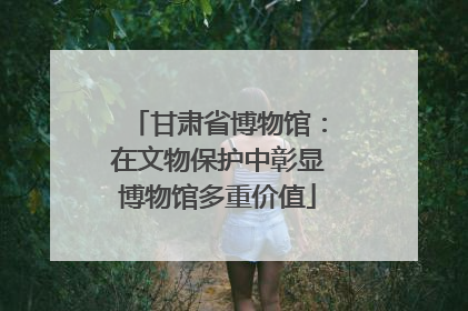甘肃省博物馆：在文物保护中彰显博物馆多重价值