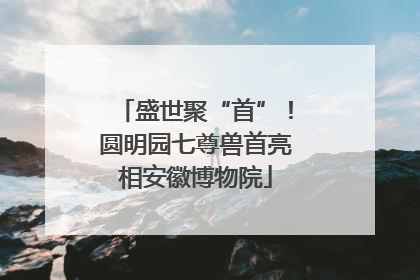 盛世聚“首”！圆明园七尊兽首亮相安徽博物院