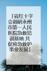 省红十字会调研永州市第一人民医院急救培训基地 共促应急救护事业发展