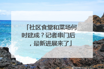社区食堂和菜场何时建成？记者串门后，最新进展来了