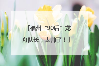 福州“90后”龙舟队长，太帅了！
