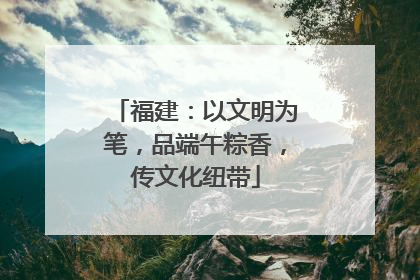 福建：以文明为笔，品端午粽香，传文化纽带