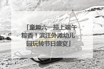 童趣六一撞上端午粽香！滨江外滩幼儿园玩转节日盛宴