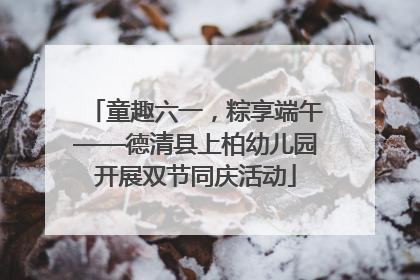 童趣六一，粽享端午——德清县上柏幼儿园开展双节同庆活动