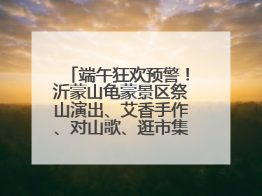 端午狂欢预警！沂蒙山龟蒙景区祭山演出、艾香手作、对山歌、逛市集！速来嗨玩~