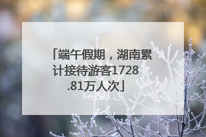 端午假期，湖南累计接待游客1728.81万人次
