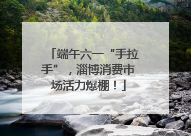 端午六一“手拉手”，淄博消费市场活力爆棚！