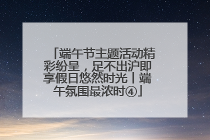 端午节主题活动精彩纷呈，足不出沪即享假日悠然时光丨端午氛围最浓时④