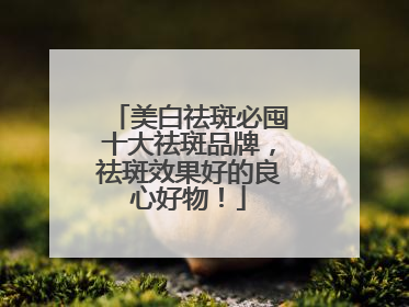 美白祛斑必囤十大祛斑品牌，祛斑效果好的良心好物！