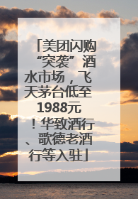 美团闪购“突袭”酒水市场，飞天茅台低至1988元！华致酒行、歌德老酒行等入驻