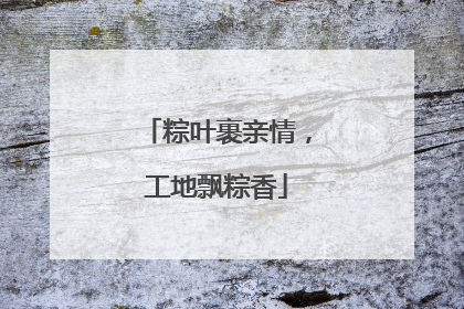 粽叶裹亲情，工地飘粽香