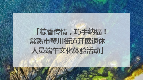 粽香传情，巧手纳福！常熟市琴川街道开展退休人员端午文化体验活动