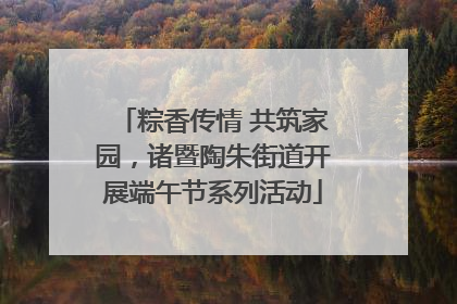 粽香传情 共筑家园，诸暨陶朱街道开展端午节系列活动