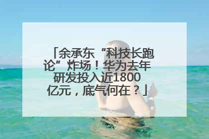 余承东“科技长跑论”炸场！华为去年研发投入近1800亿元，底气何在？
