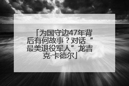 为国守边47年背后有何故事？对话“最美退役军人”龙吉克·卡德尔