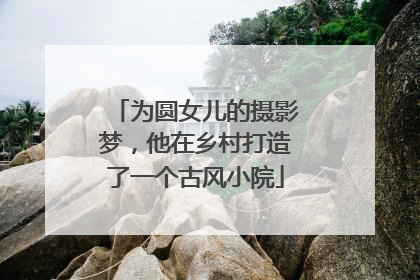 为圆女儿的摄影梦，他在乡村打造了一个古风小院