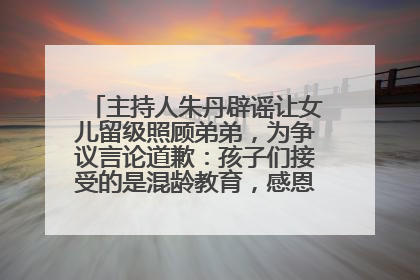 主持人朱丹辟谣让女儿留级照顾弟弟，为争议言论道歉：孩子们接受的是混龄教育，感恩每一条批评