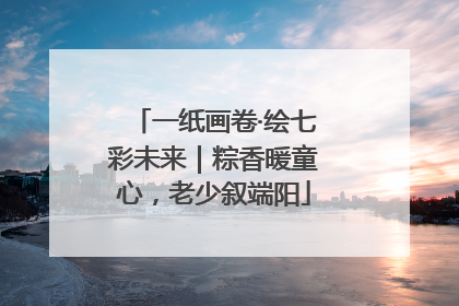 一纸画卷·绘七彩未来｜粽香暖童心，老少叙端阳