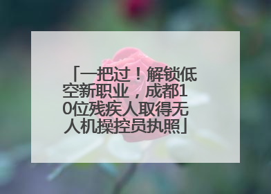 一把过！解锁低空新职业，成都10位残疾人取得无人机操控员执照
