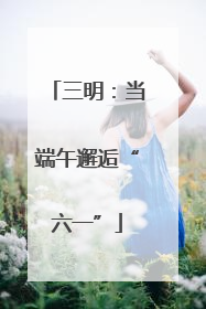 三明：当端午邂逅“六一”