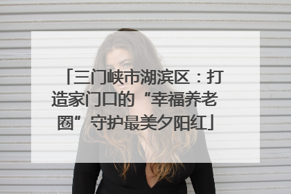 三门峡市湖滨区：打造家门口的“幸福养老圈”守护最美夕阳红