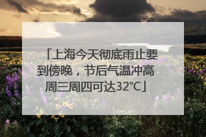 上海今天彻底雨止要到傍晚，节后气温冲高周三周四可达32℃