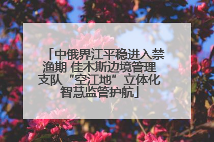 中俄界江平稳进入禁渔期 佳木斯边境管理支队“空江地”立体化智慧监管护航