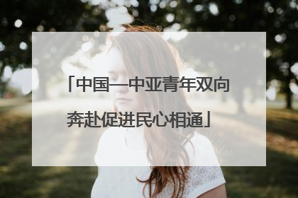 中国—中亚青年双向奔赴促进民心相通