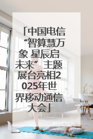 中国电信“智算慧万象 星辰启未来”主题展台亮相2025年世界移动通信大会