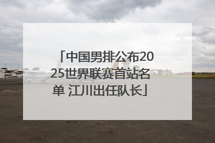 中国男排公布2025世界联赛首站名单 江川出任队长