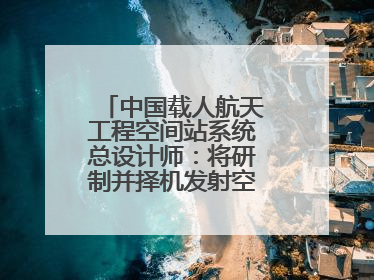 中国载人航天工程空间站系统总设计师：将研制并择机发射空间站扩展舱段