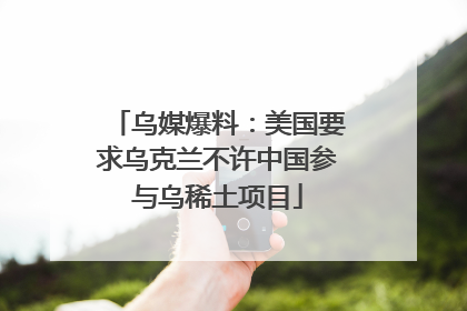 乌媒爆料：美国要求乌克兰不许中国参与乌稀土项目